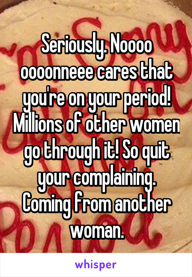 Seriously. Noooo oooonneee cares that you're on your period! Millions of other women go through it! So quit your complaining. Coming from another woman.