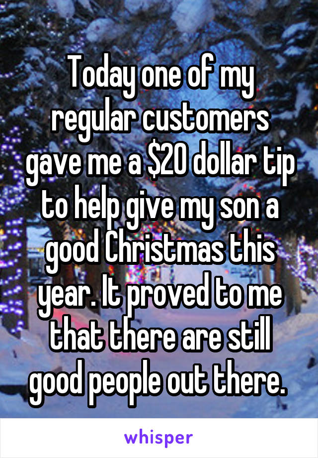 Today one of my regular customers gave me a $20 dollar tip to help give my son a good Christmas this year. It proved to me that there are still good people out there. 