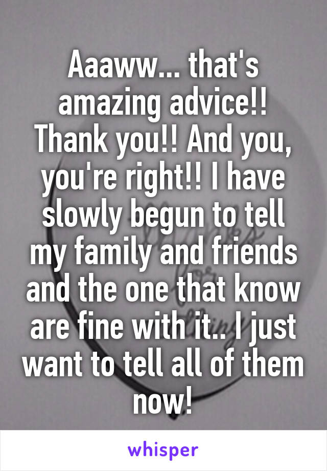 Aaaww... that's amazing advice!! Thank you!! And you, you're right!! I have slowly begun to tell my family and friends and the one that know are fine with it.. I just want to tell all of them now!