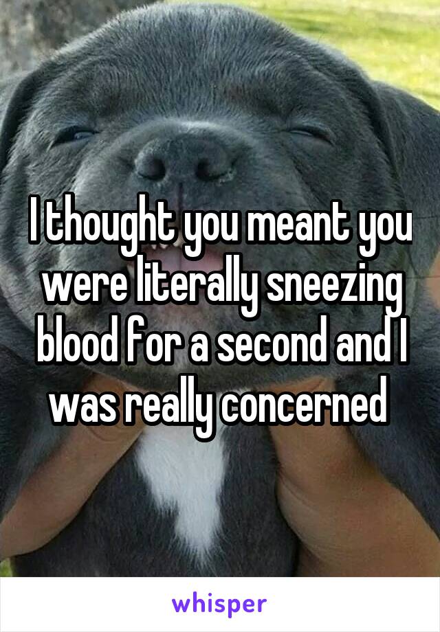 I thought you meant you were literally sneezing blood for a second and I was really concerned 