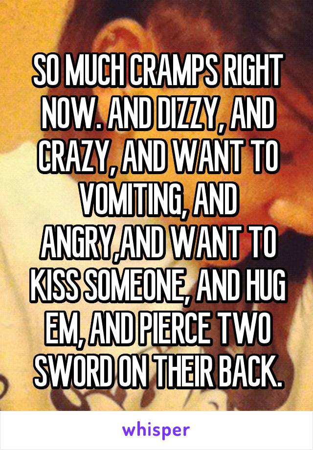 SO MUCH CRAMPS RIGHT NOW. AND DIZZY, AND CRAZY, AND WANT TO VOMITING, AND ANGRY,AND WANT TO KISS SOMEONE, AND HUG EM, AND PIERCE TWO SWORD ON THEIR BACK.