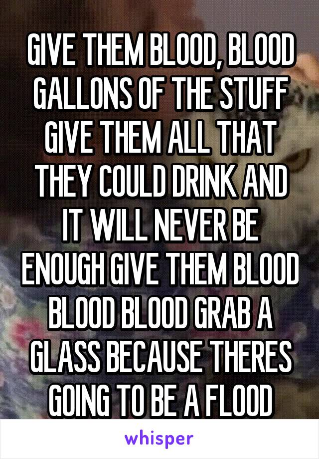 GIVE THEM BLOOD, BLOOD GALLONS OF THE STUFF GIVE THEM ALL THAT THEY COULD DRINK AND IT WILL NEVER BE ENOUGH GIVE THEM BLOOD BLOOD BLOOD GRAB A GLASS BECAUSE THERES GOING TO BE A FLOOD