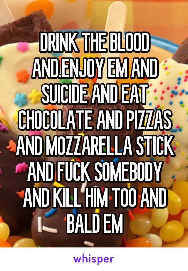 DRINK THE BLOOD AND.ENJOY EM AND SUICIDE AND EAT CHOCOLATE AND PIZZAS AND MOZZARELLA STICK AND FUCK SOMEBODY AND KILL HIM TOO AND BALD EM