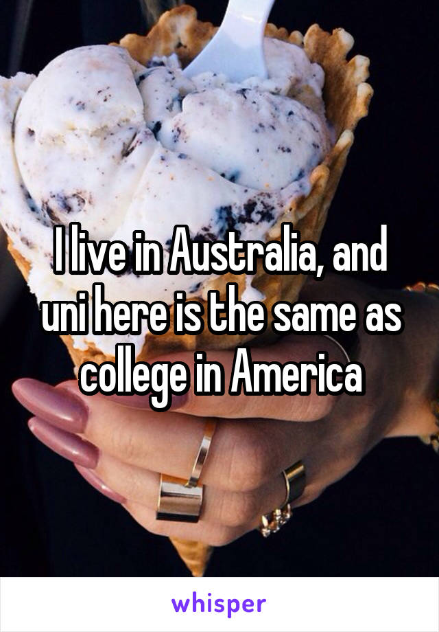 I live in Australia, and uni here is the same as college in America