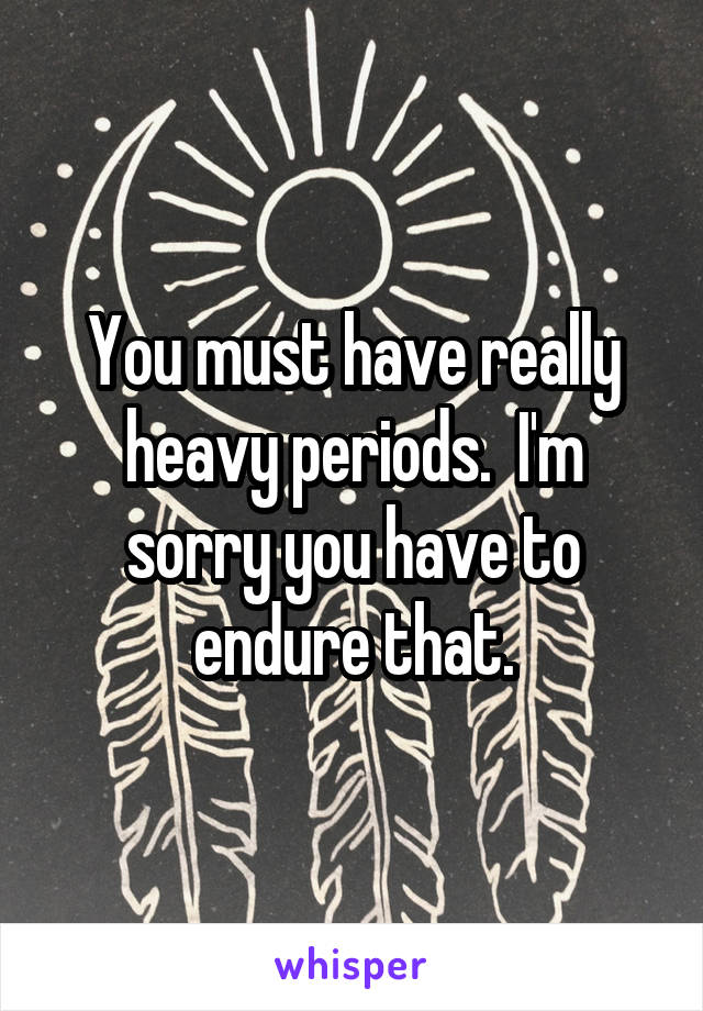 You must have really heavy periods.  I'm sorry you have to endure that.