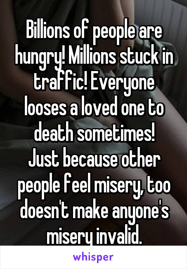 Billions of people are hungry! Millions stuck in traffic! Everyone looses a loved one to death sometimes!
Just because other people feel misery, too doesn't make anyone's misery invalid.