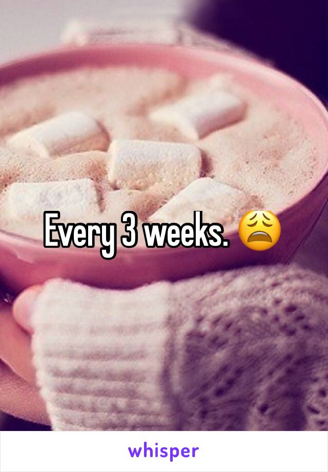 Every 3 weeks. 😩