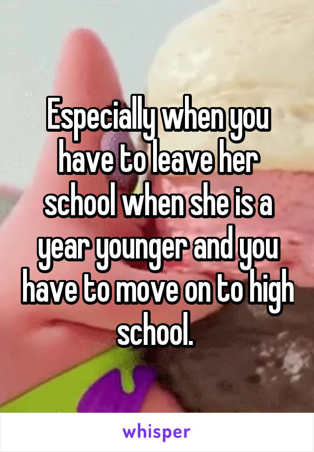 Especially when you have to leave her school when she is a year younger and you have to move on to high school. 