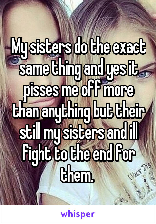 My sisters do the exact same thing and yes it pisses me off more than anything but their still my sisters and ill fight to the end for them. 