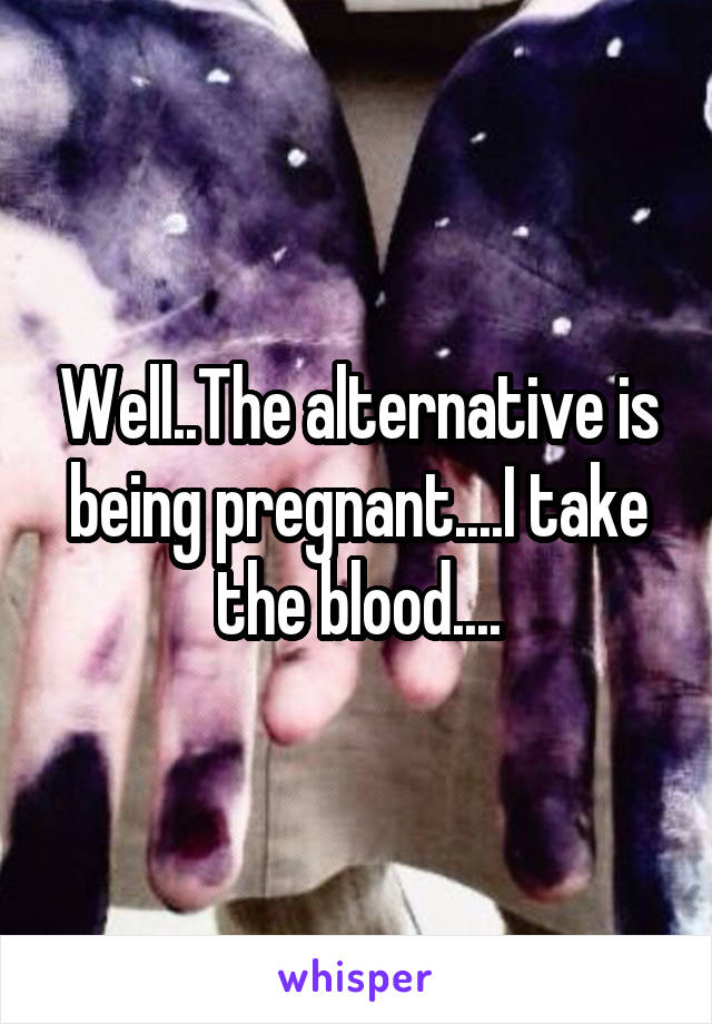 Well..The alternative is being pregnant....I take the blood....