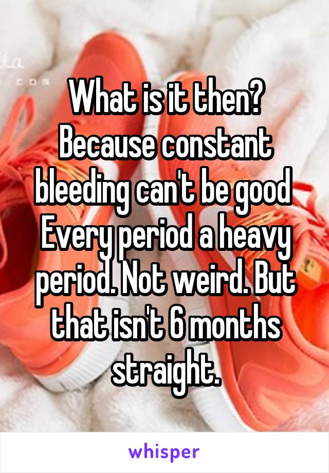 What is it then? Because constant bleeding can't be good 
Every period a heavy period. Not weird. But that isn't 6 months straight.