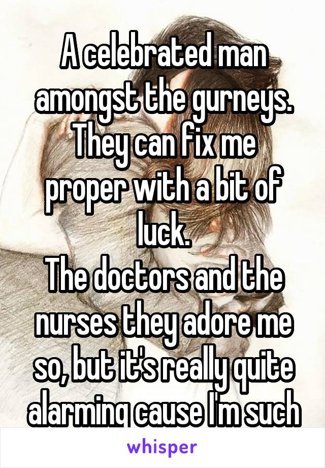 
A celebrated man amongst the gurneys.
They can fix me proper with a bit of luck.
The doctors and the nurses they adore me so, but it's really quite alarming cause I'm such an awful fuck!!