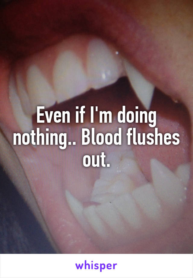 Even if I'm doing nothing.. Blood flushes out.