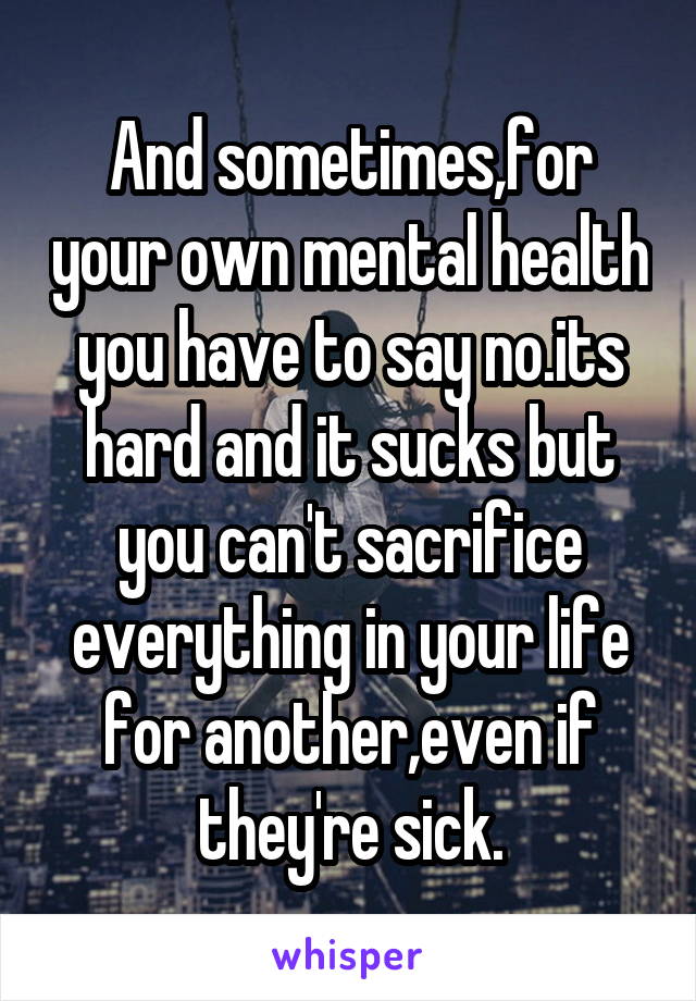 And sometimes,for your own mental health you have to say no.its hard and it sucks but you can't sacrifice everything in your life for another,even if they're sick.