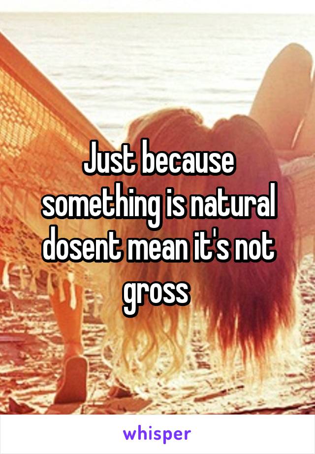 Just because something is natural dosent mean it's not gross 