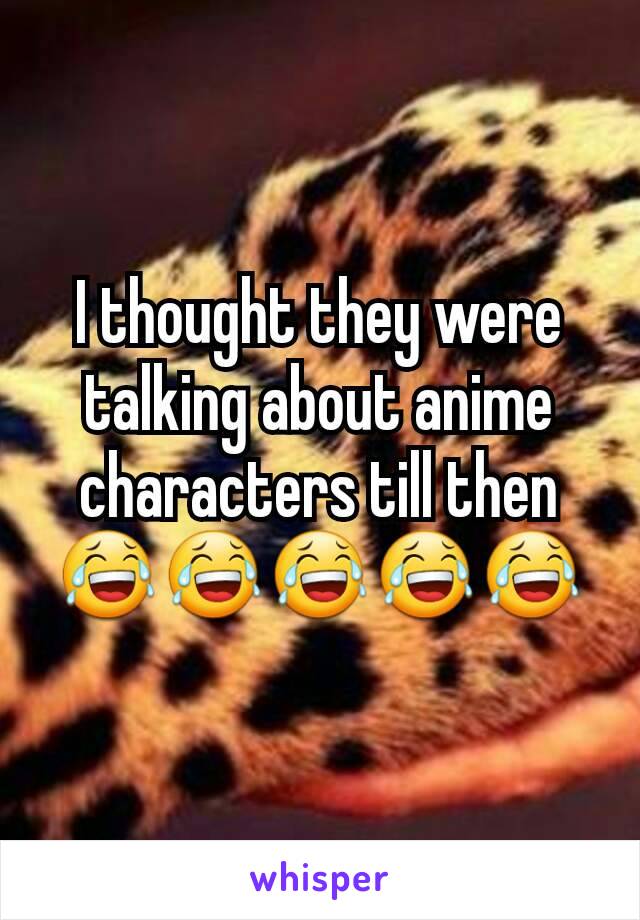 I thought they were talking about anime characters till then 😂😂😂😂😂