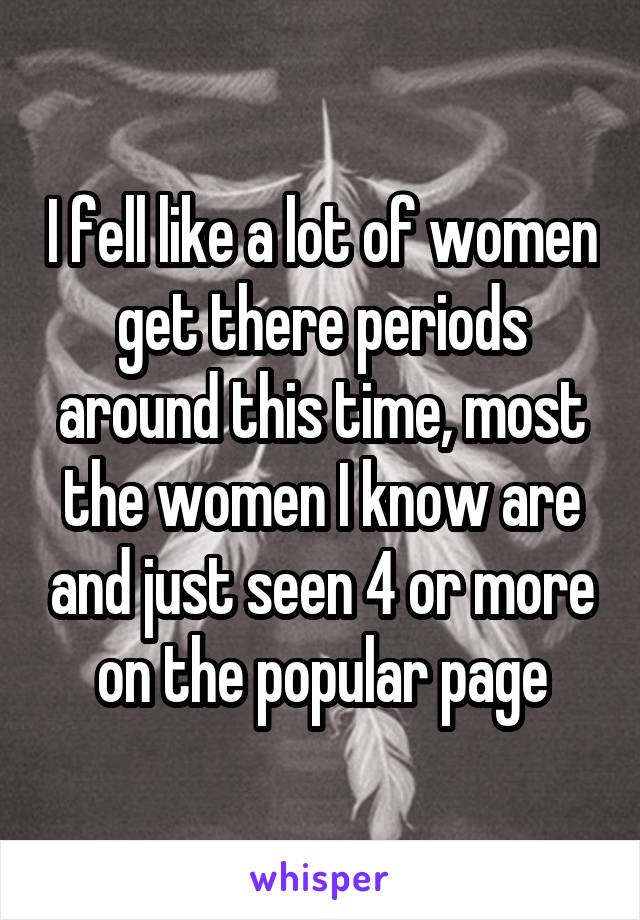 I fell like a lot of women get there periods around this time, most the women I know are and just seen 4 or more on the popular page