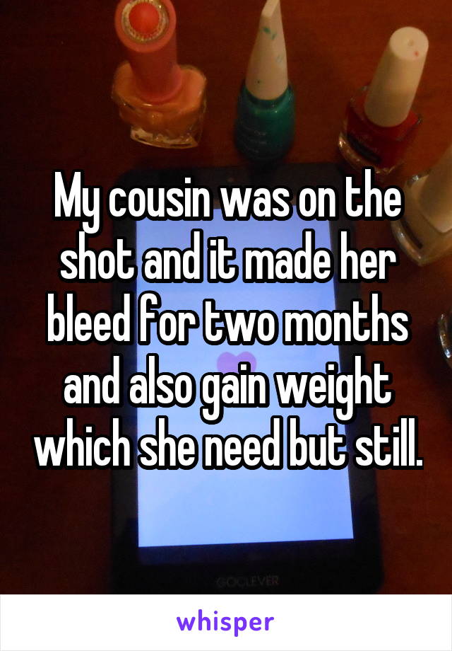 My cousin was on the shot and it made her bleed for two months and also gain weight which she need but still.