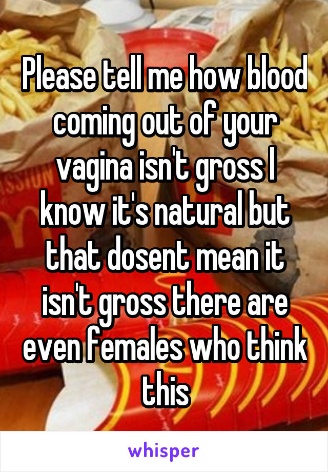 Please tell me how blood coming out of your vagina isn't gross I know it's natural but that dosent mean it isn't gross there are even females who think this