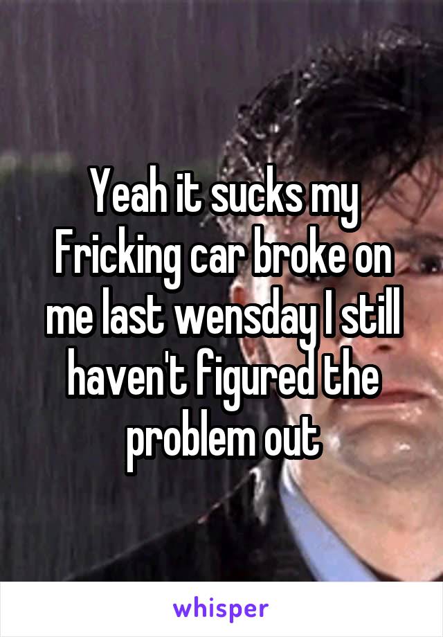 Yeah it sucks my Fricking car broke on me last wensday I still haven't figured the problem out