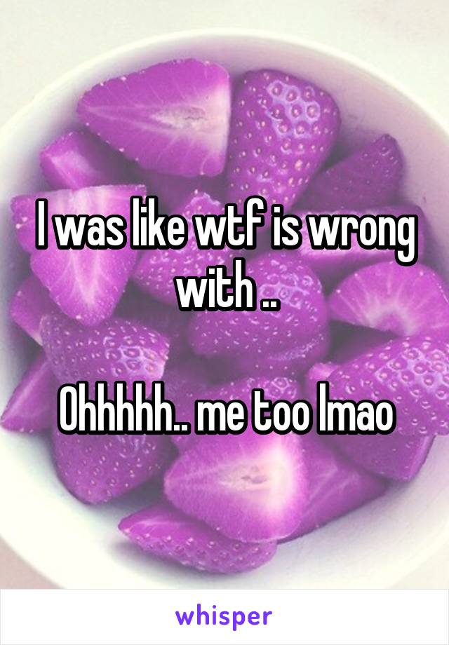 I was like wtf is wrong with ..

Ohhhhh.. me too lmao