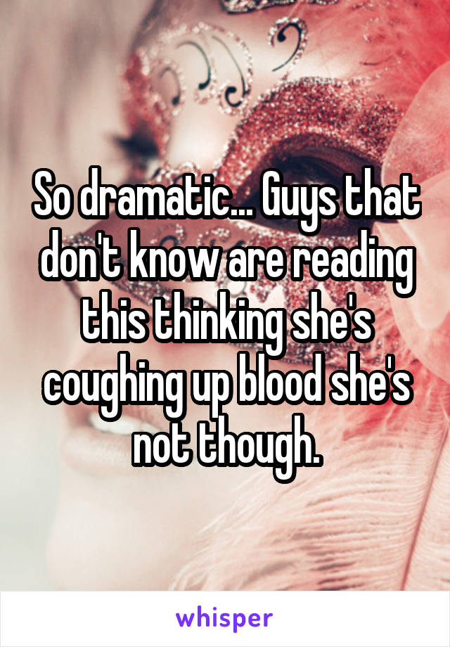 So dramatic... Guys that don't know are reading this thinking she's coughing up blood she's not though.