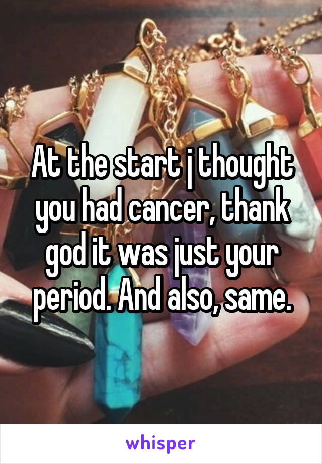 At the start j thought you had cancer, thank god it was just your period. And also, same.