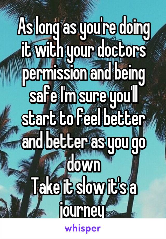As long as you're doing it with your doctors permission and being safe I'm sure you'll start to feel better and better as you go down
Take it slow it's a journey 