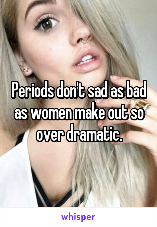 Periods don't sad as bad as women make out so over dramatic.