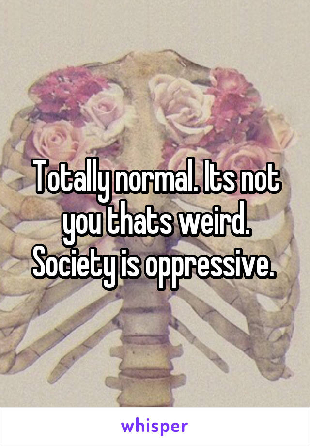 Totally normal. Its not you thats weird. Society is oppressive. 