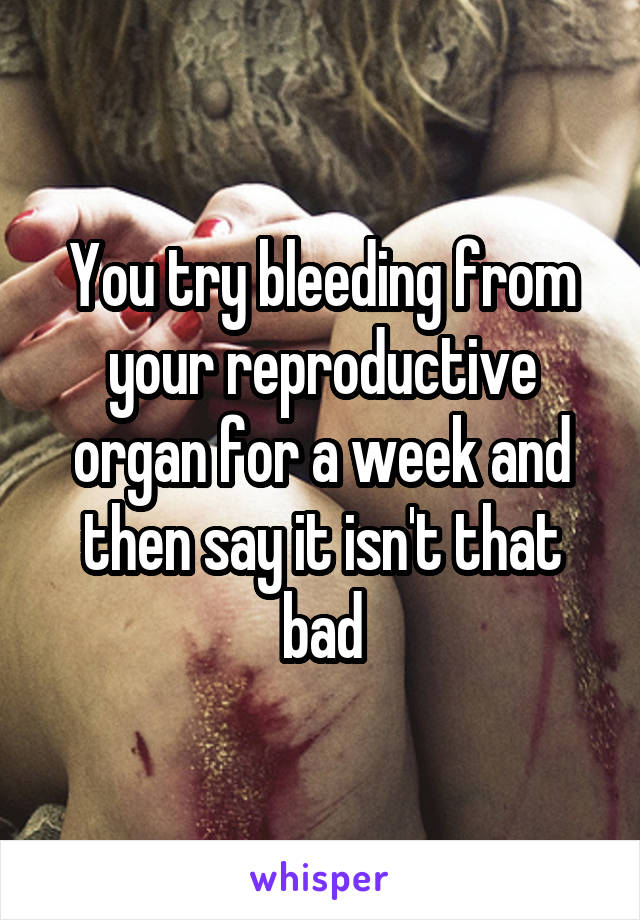You try bleeding from your reproductive organ for a week and then say it isn't that bad