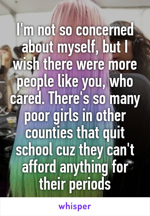 I'm not so concerned about myself, but I wish there were more people like you, who cared. There's so many poor girls in other counties that quit school cuz they can't afford anything for their periods