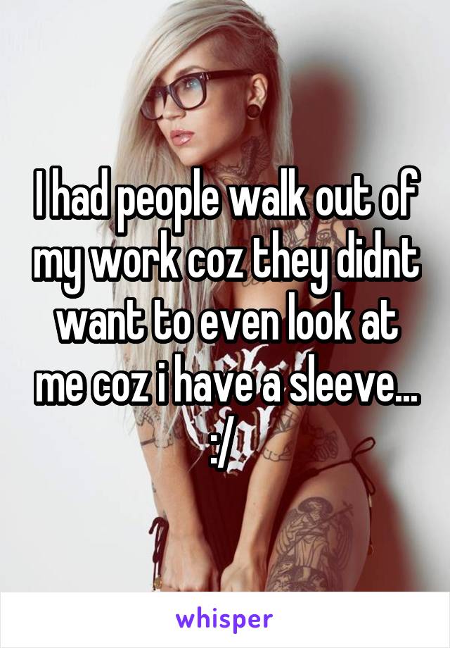 I had people walk out of my work coz they didnt want to even look at me coz i have a sleeve... :/ 