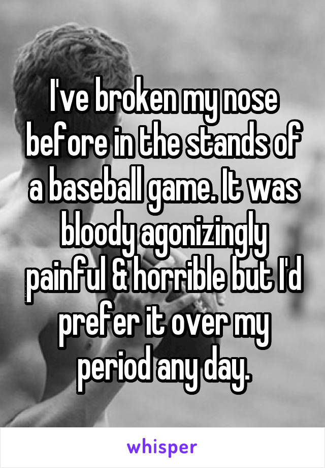 I've broken my nose before in the stands of a baseball game. It was bloody agonizingly painful & horrible but I'd prefer it over my period any day.