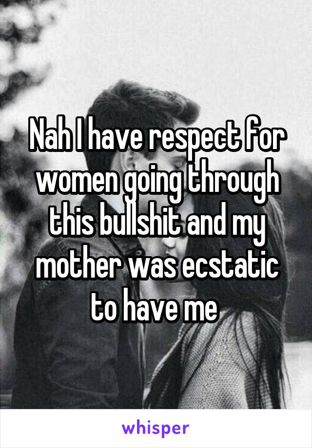 Nah I have respect for women going through this bullshit and my mother was ecstatic to have me 