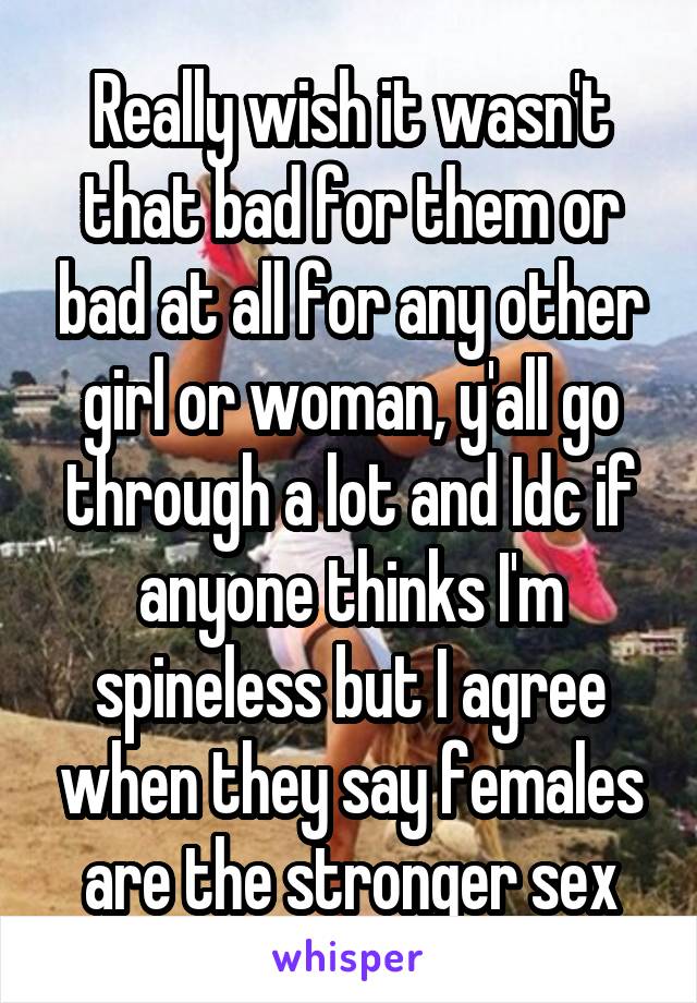 Really wish it wasn't that bad for them or bad at all for any other girl or woman, y'all go through a lot and Idc if anyone thinks I'm spineless but I agree when they say females are the stronger sex