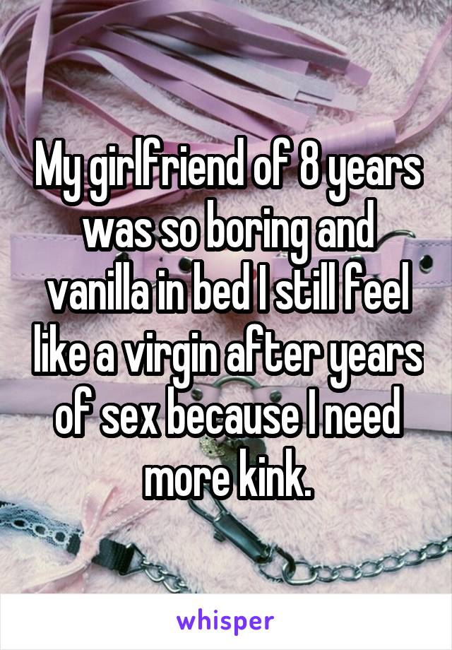 My girlfriend of 8 years was so boring and vanilla in bed I still feel like a virgin after years of sex because I need more kink.