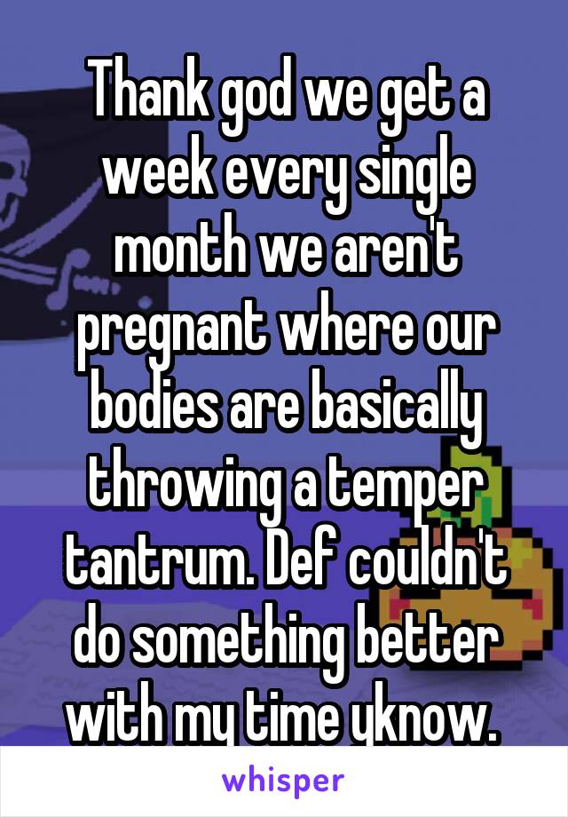 Thank god we get a week every single month we aren't pregnant where our bodies are basically throwing a temper tantrum. Def couldn't do something better with my time yknow. 