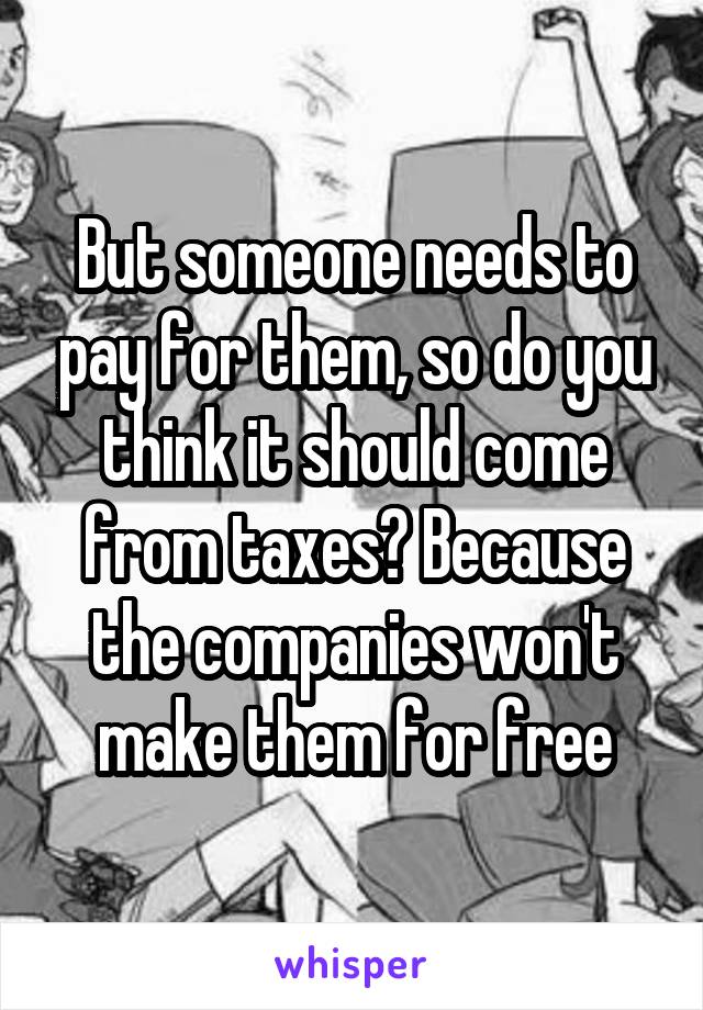 But someone needs to pay for them, so do you think it should come from taxes? Because the companies won't make them for free