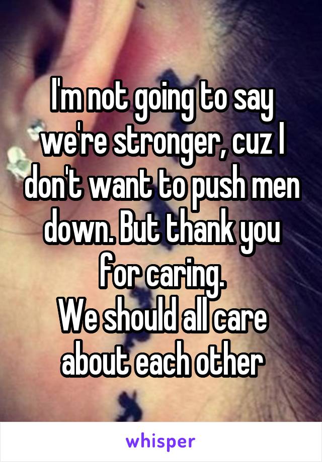 I'm not going to say we're stronger, cuz I don't want to push men down. But thank you for caring.
We should all care about each other
