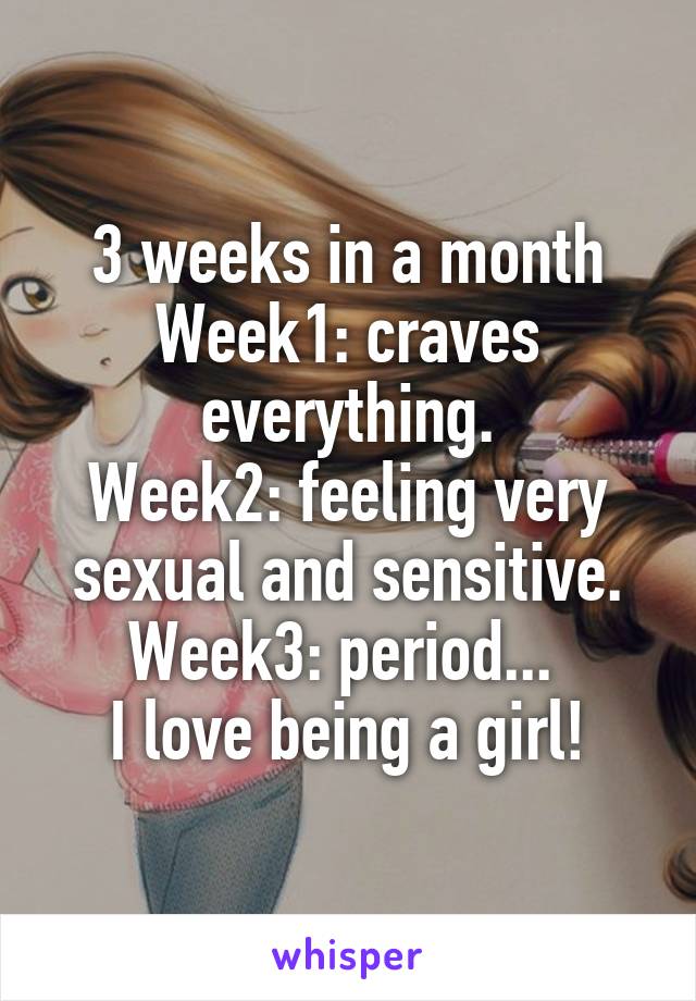 3 weeks in a month
Week1: craves everything.
Week2: feeling very sexual and sensitive.
Week3: period... 
I love being a girl!