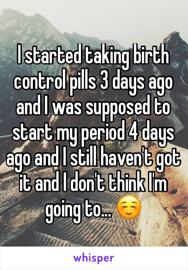 I started taking birth control pills 3 days ago and I was supposed to start my period 4 days ago and I still haven't got it and I don't think I'm going to... ☺