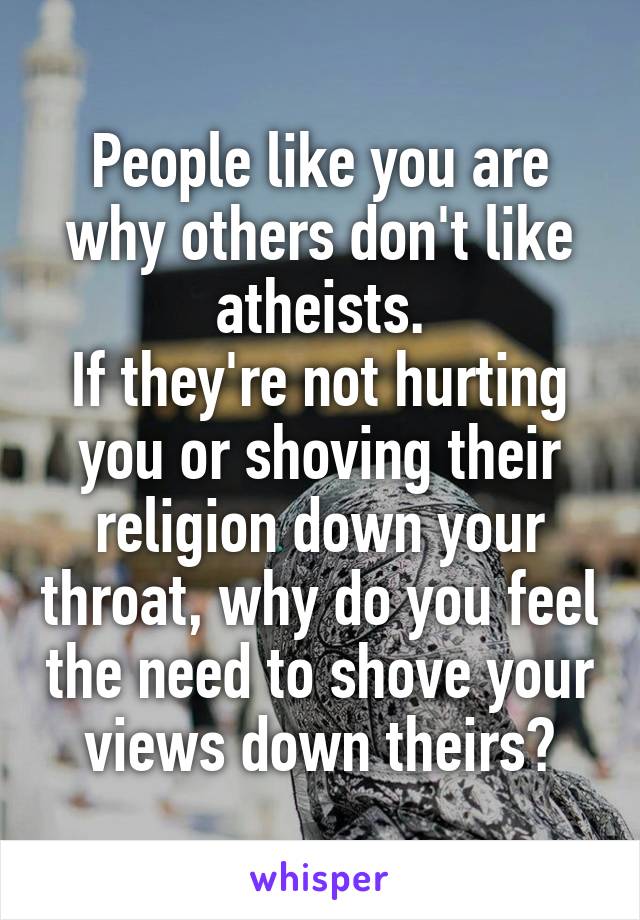 People like you are why others don't like atheists.
If they're not hurting you or shoving their religion down your throat, why do you feel the need to shove your views down theirs?