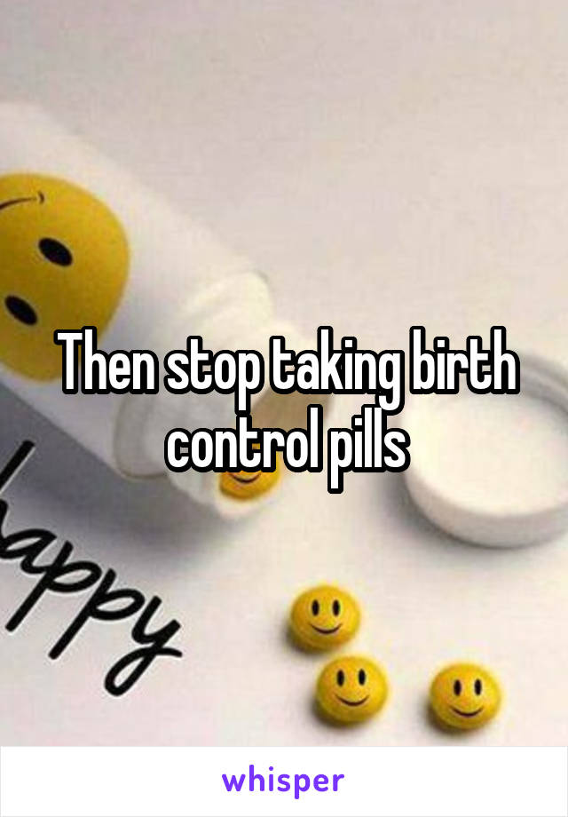Then stop taking birth control pills