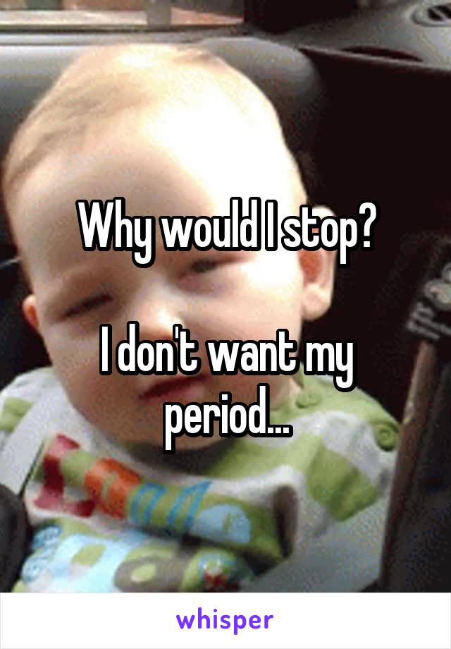 Why would I stop?

I don't want my period...