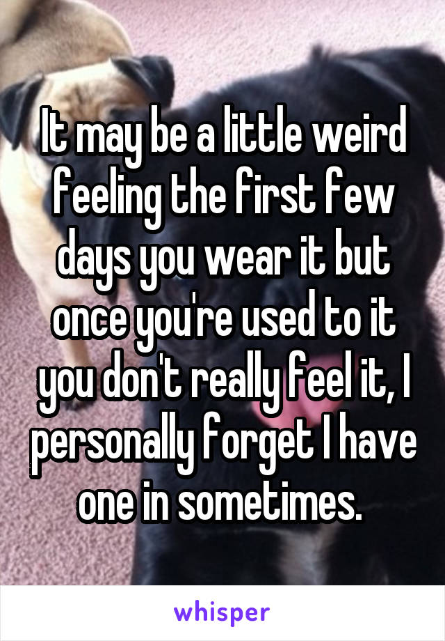 It may be a little weird feeling the first few days you wear it but once you're used to it you don't really feel it, I personally forget I have one in sometimes. 