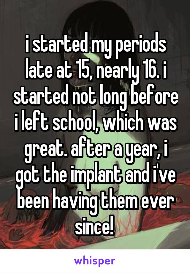 i started my periods late at 15, nearly 16. i started not long before i left school, which was great. after a year, i got the implant and i've been having them ever since! 