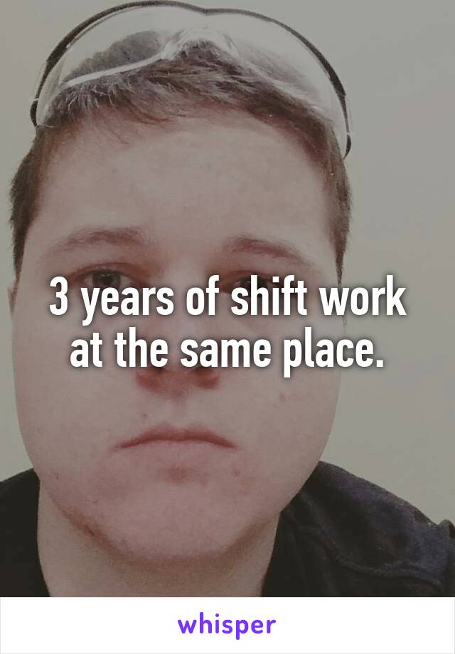 3 years of shift work at the same place.