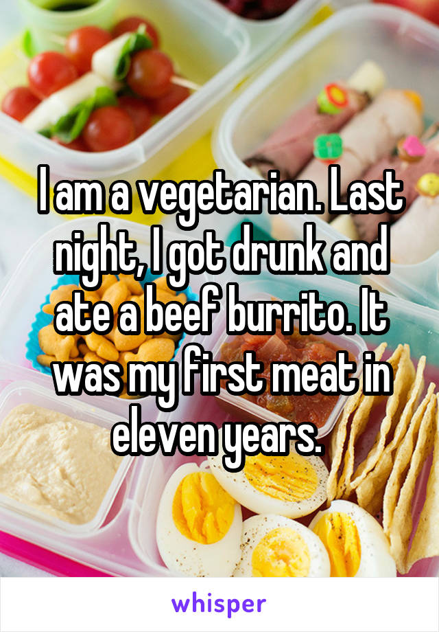 I am a vegetarian. Last night, I got drunk and ate a beef burrito. It was my first meat in eleven years. 
