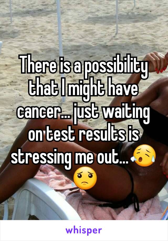 There is a possibility that I might have cancer... just waiting on test results is stressing me out...😥😟
